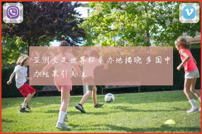 亚洲女足世界杯举办地揭晓 多国申办结果引关注