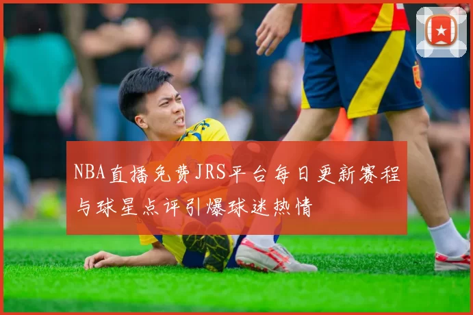 NBA直播免费JRS平台每日更新赛程与球星点评引爆球迷热情