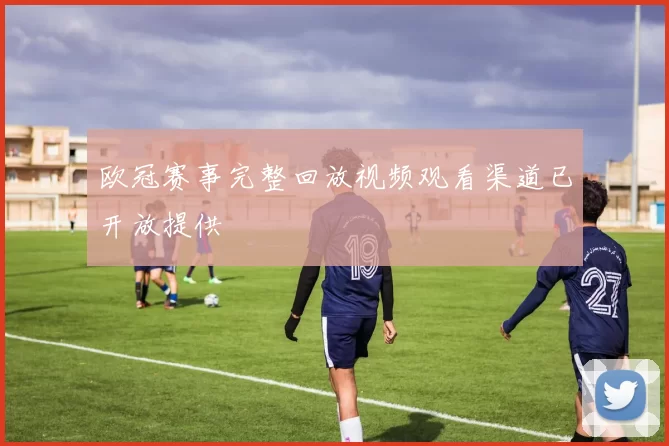 欧冠赛事完整回放视频观看渠道已开放提供