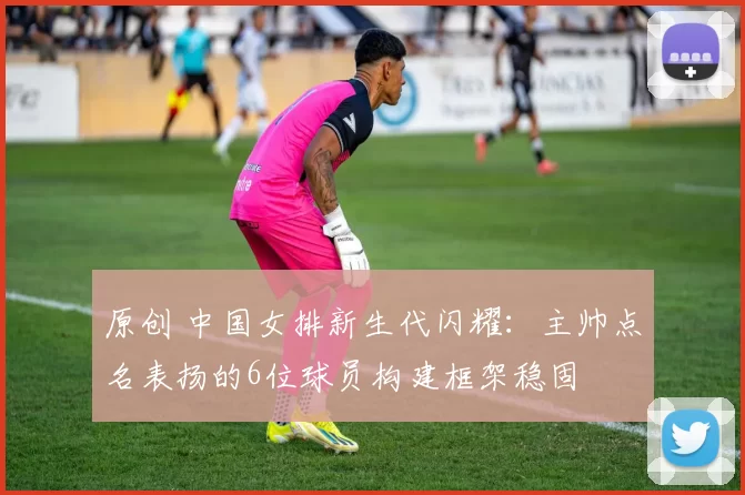 原创 中国女排新生代闪耀：主帅点名表扬的6位球员构建框架稳固