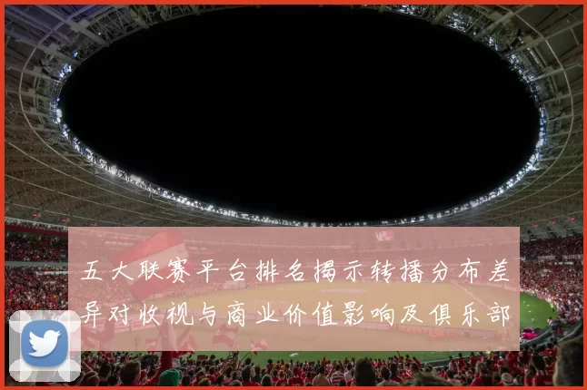 五大联赛平台排名揭示转播分布差异对收视与商业价值影响及俱乐部收入