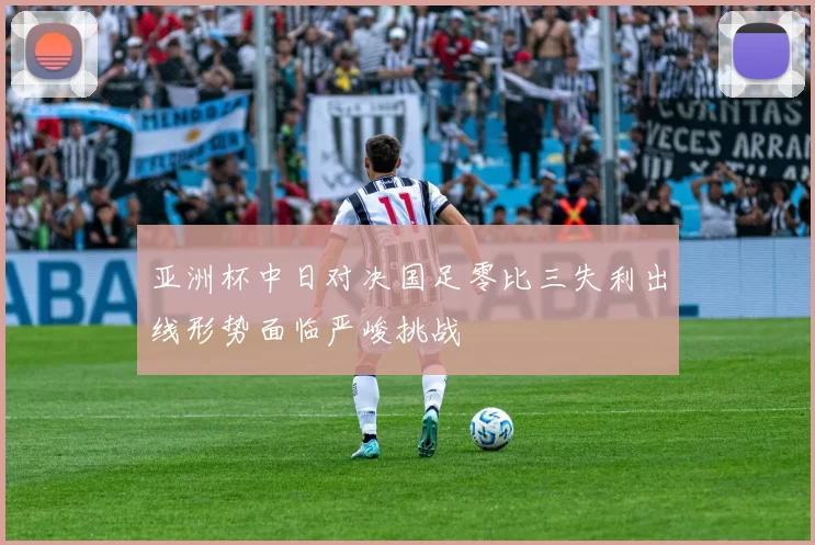 亚洲杯中日对决国足零比三失利出线形势面临严峻挑战