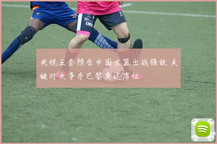 央视五套预告中国女篮出战强敌 关键对决争夺巴黎奥运席位