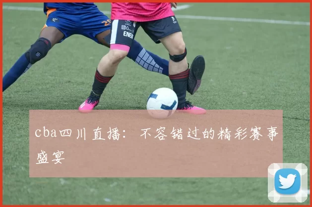 cba四川直播：不容错过的精彩赛事盛宴