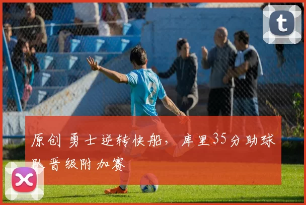 原创 勇士逆转快船，库里35分助球队晋级附加赛