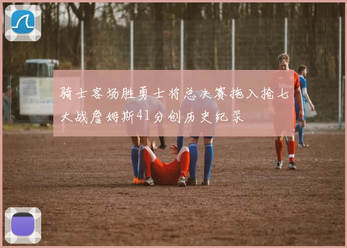 骑士客场胜勇士将总决赛拖入抢七大战詹姆斯41分创历史纪录