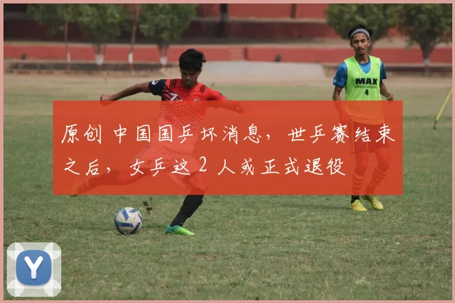 原创 中国国乒坏消息，世乒赛结束之后，女乒这 2 人或正式退役