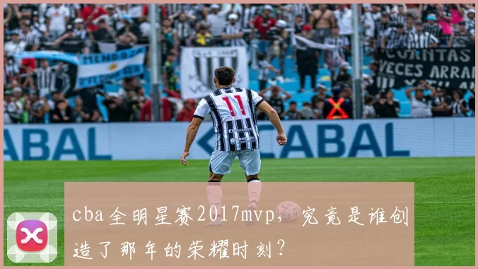 cba全明星赛2017mvp，究竟是谁创造了那年的荣耀时刻？