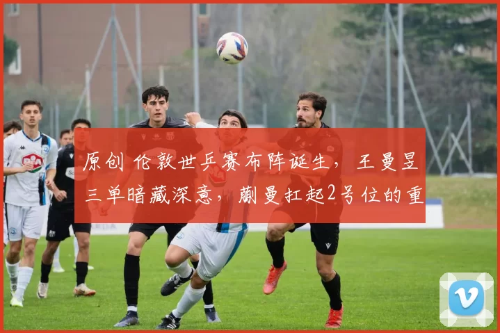 原创 伦敦世乒赛布阵诞生，王曼昱三单暗藏深意，蒯曼扛起2号位的重任