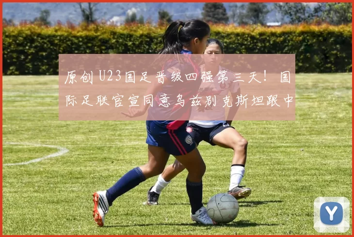 原创 U23国足晋级四强第三天！国际足联官宣同意乌兹别克斯坦跟中国队重赛，值得期待